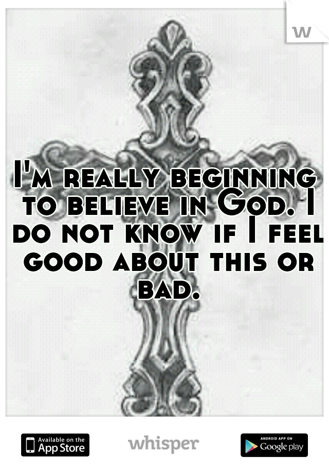 I'm really beginning to believe in God. I do not know if I feel good about this or bad.