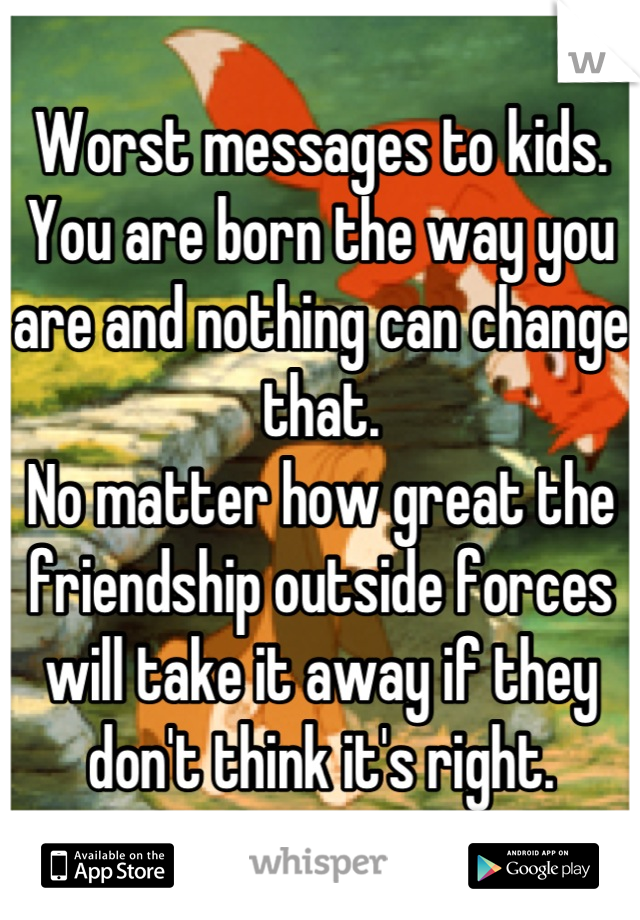 Worst messages to kids.
You are born the way you are and nothing can change that.
No matter how great the friendship outside forces will take it away if they don't think it's right.