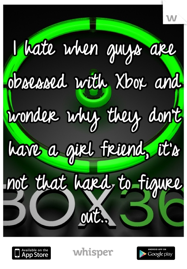 I hate when guys are obsessed with Xbox and wonder why they don't have a girl friend, it's not that hard to figure out..