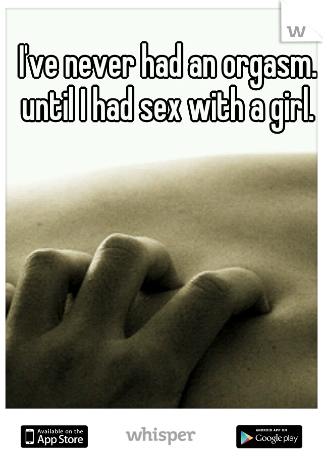 I've never had an orgasm. until I had sex with a girl. 