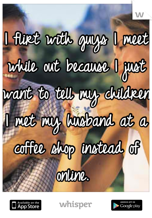 I flirt with guys I meet while out because I just want to tell my children I met my husband at a coffee shop instead of online. 