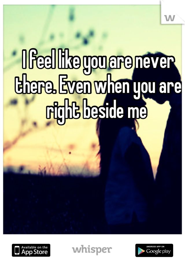 I feel like you are never there. Even when you are right beside me 