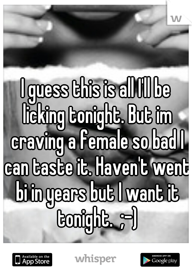 I guess this is all I'll be licking tonight. But im craving a female so bad I can taste it. Haven't went bi in years but I want it tonight.  ;-)