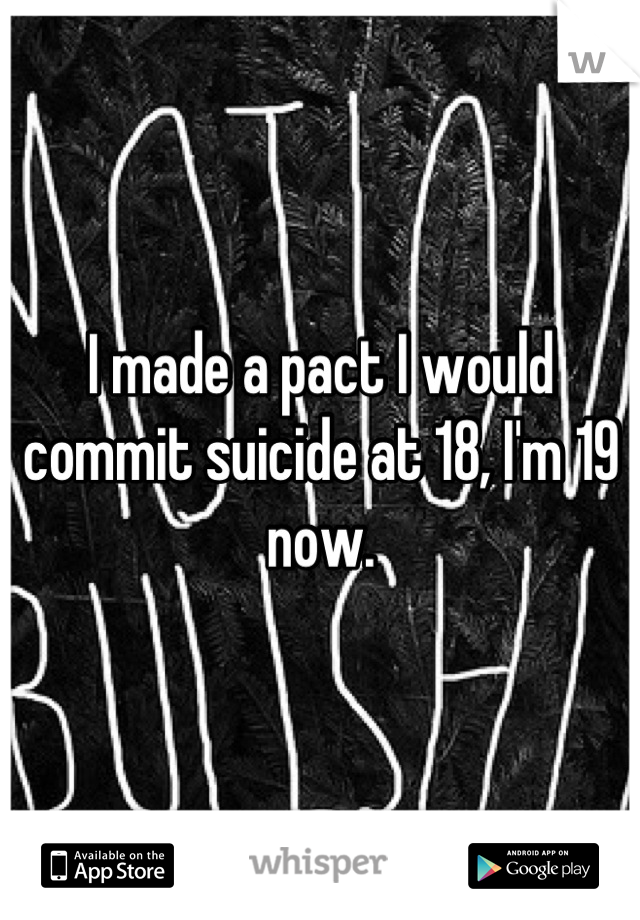 I made a pact I would commit suicide at 18, I'm 19 now.