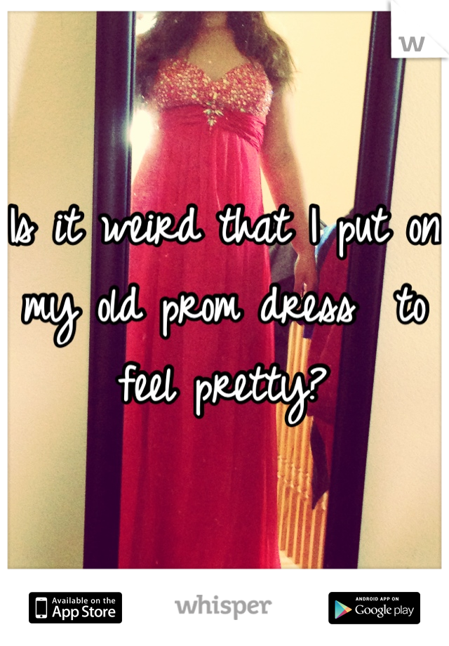 Is it weird that I put on my old prom dress  to feel pretty?