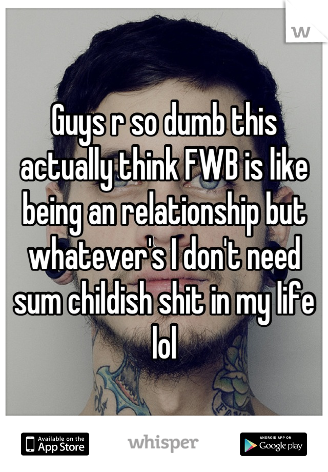 Guys r so dumb this actually think FWB is like being an relationship but whatever's I don't need sum childish shit in my life lol