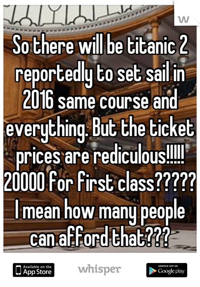 So there will be titanic 2 reportedly to set sail in 2016 same course and everything. But the ticket prices are rediculous!!!!! 20000 for first class????? I mean how many people can afford that???