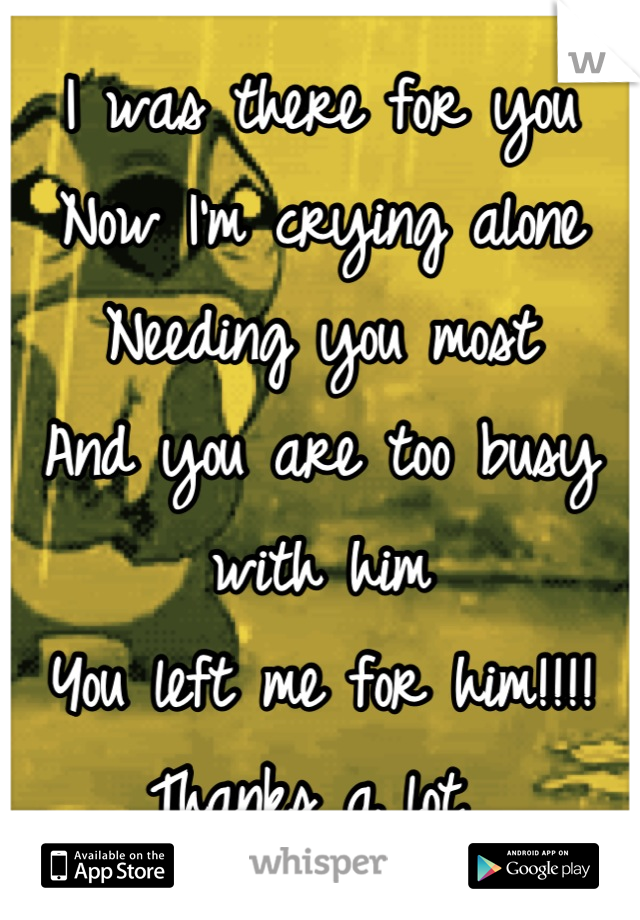 I was there for you
Now I'm crying alone
Needing you most
And you are too busy with him
You left me for him!!!! 
Thanks a lot 