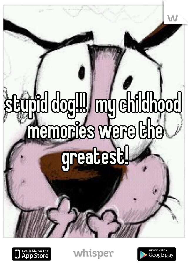 stupid dog!!!
my childhood memories were the greatest!