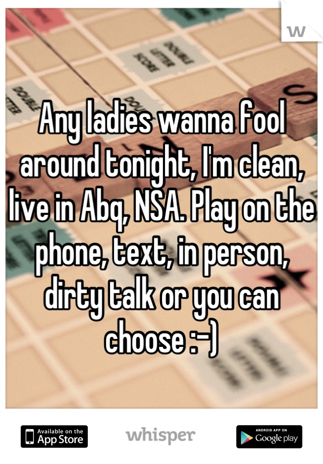 Any ladies wanna fool around tonight, I'm clean, live in Abq, NSA. Play on the phone, text, in person, dirty talk or you can choose :-)