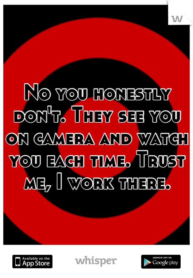 No you honestly don't. They see you on camera and watch you each time. Trust me, I work there.