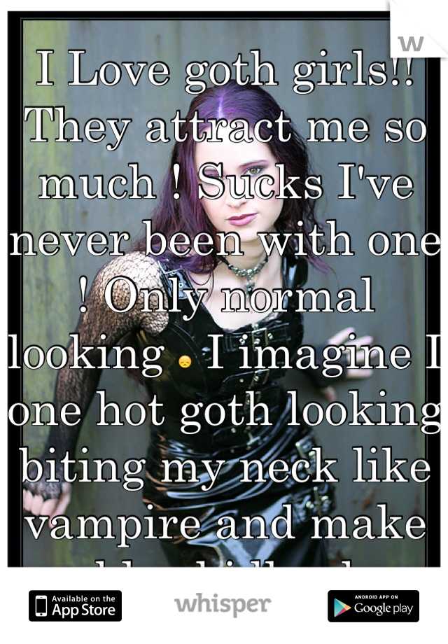 I Love goth girls!! They attract me so much ! Sucks I've never been with one ! Only normal looking  I imagine I one hot goth looking biting my neck like vampire and make me bleed idk why ..