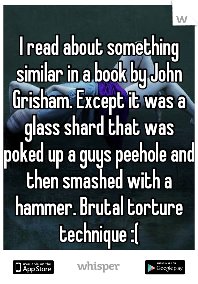 I read about something similar in a book by John Grisham. Except it was a glass shard that was poked up a guys peehole and then smashed with a hammer. Brutal torture technique :(