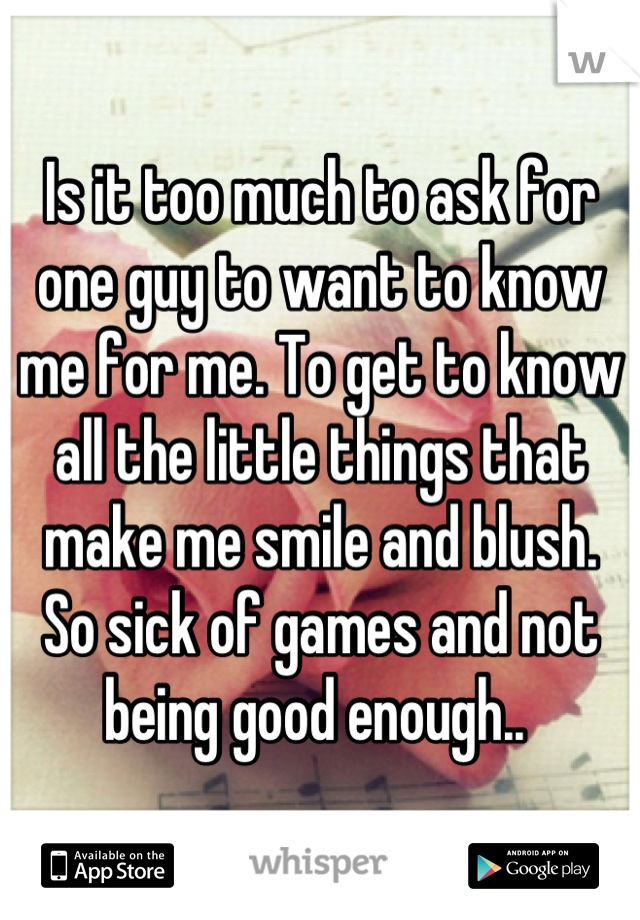 Is it too much to ask for one guy to want to know me for me. To get to know all the little things that make me smile and blush. 
So sick of games and not being good enough.. 