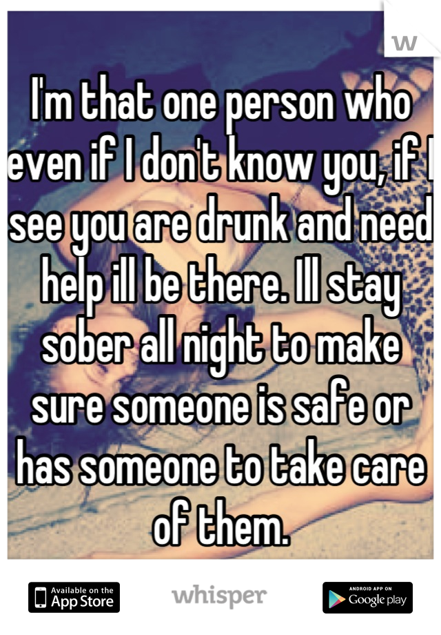 I'm that one person who even if I don't know you, if I see you are drunk and need help ill be there. Ill stay sober all night to make sure someone is safe or has someone to take care of them.