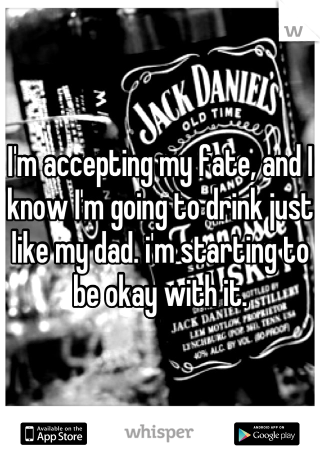 I'm accepting my fate, and I know I'm going to drink just like my dad. i'm starting to be okay with it.