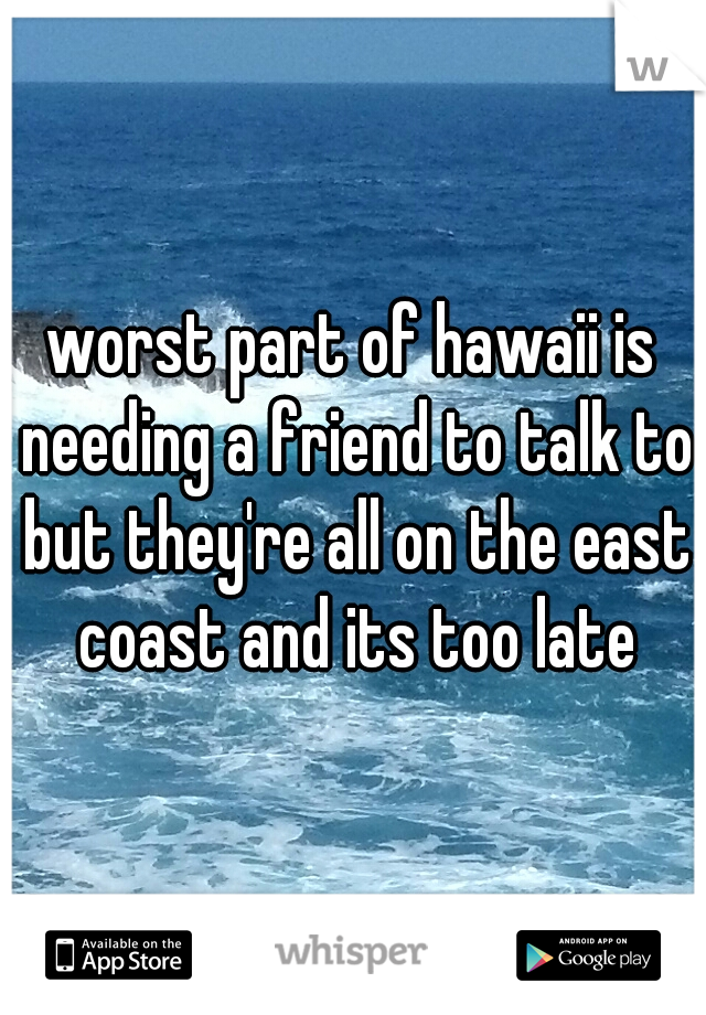 worst part of hawaii is needing a friend to talk to but they're all on the east coast and its too late