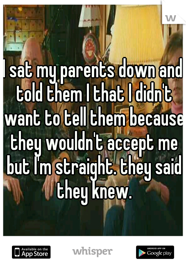 I sat my parents down and told them I that I didn't want to tell them because they wouldn't accept me but I'm straight. they said they knew.