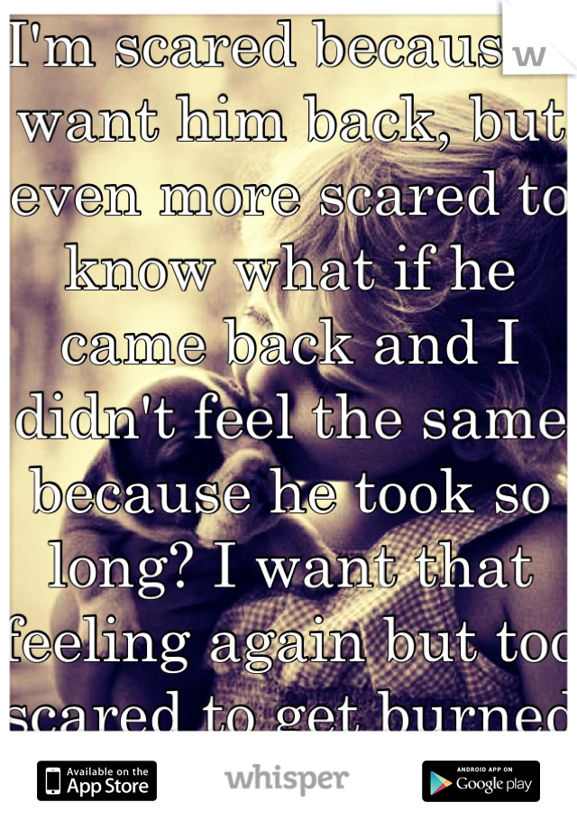 I'm scared because I want him back, but even more scared to know what if he came back and I didn't feel the same because he took so long? I want that feeling again but too scared to get burned again 