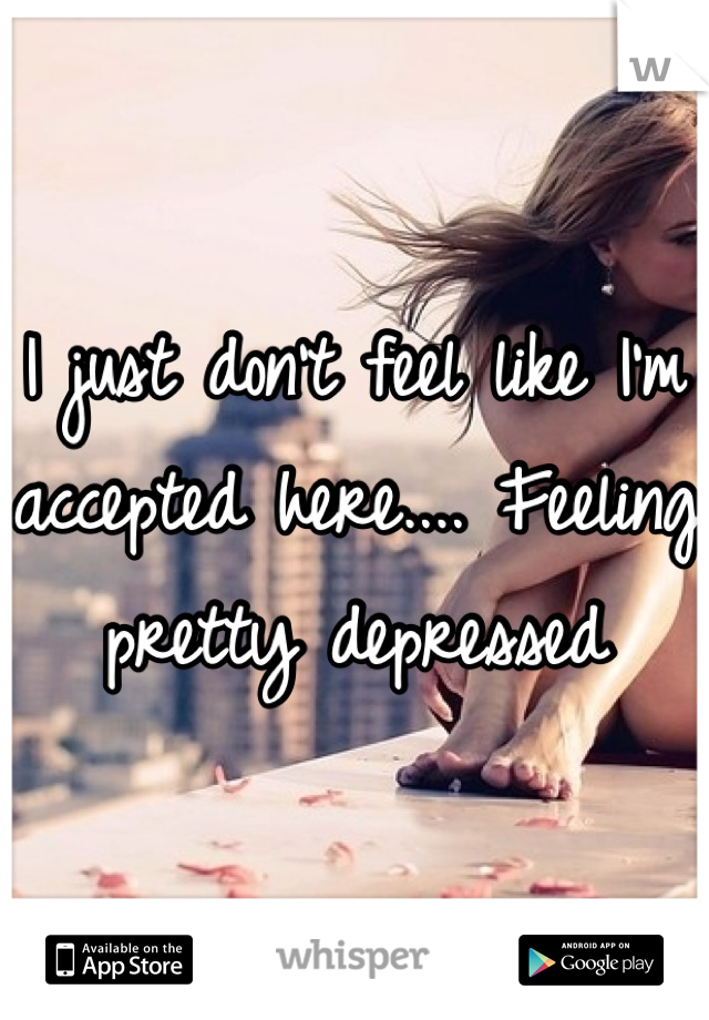 I just don't feel like I'm accepted here.... Feeling pretty depressed