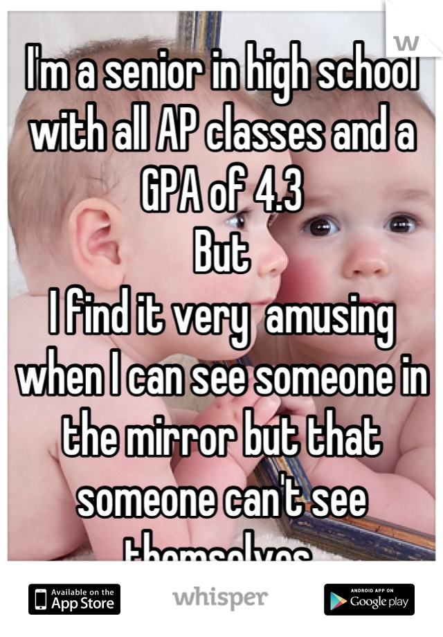 I'm a senior in high school with all AP classes and a GPA of 4.3 
But 
I find it very  amusing when I can see someone in the mirror but that someone can't see themselves 