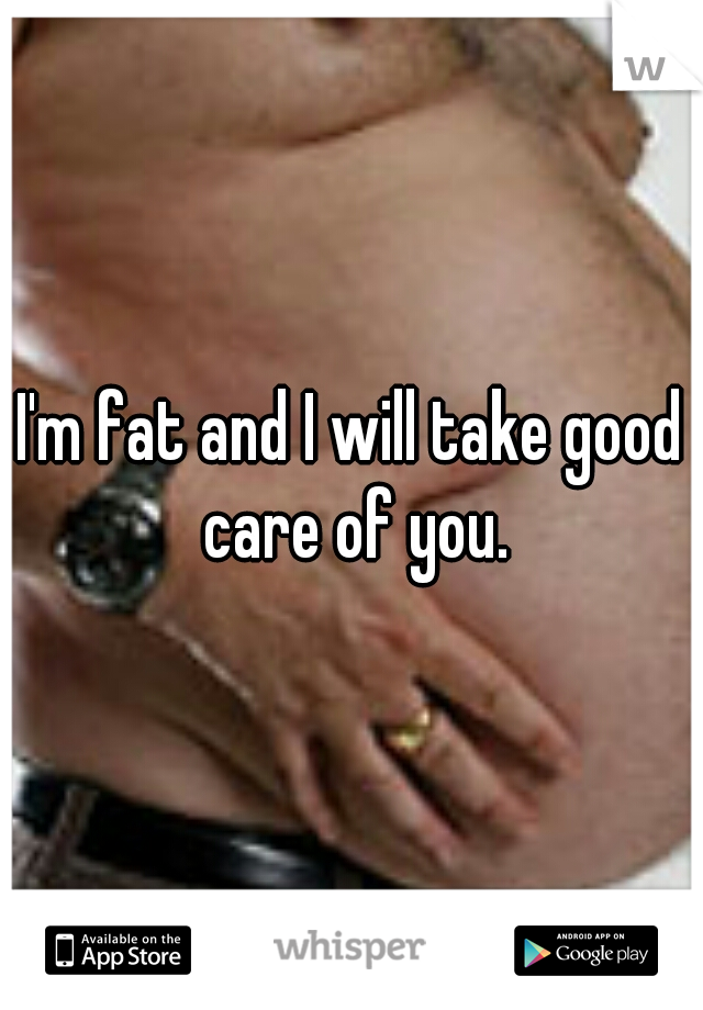 I'm fat and I will take good care of you.