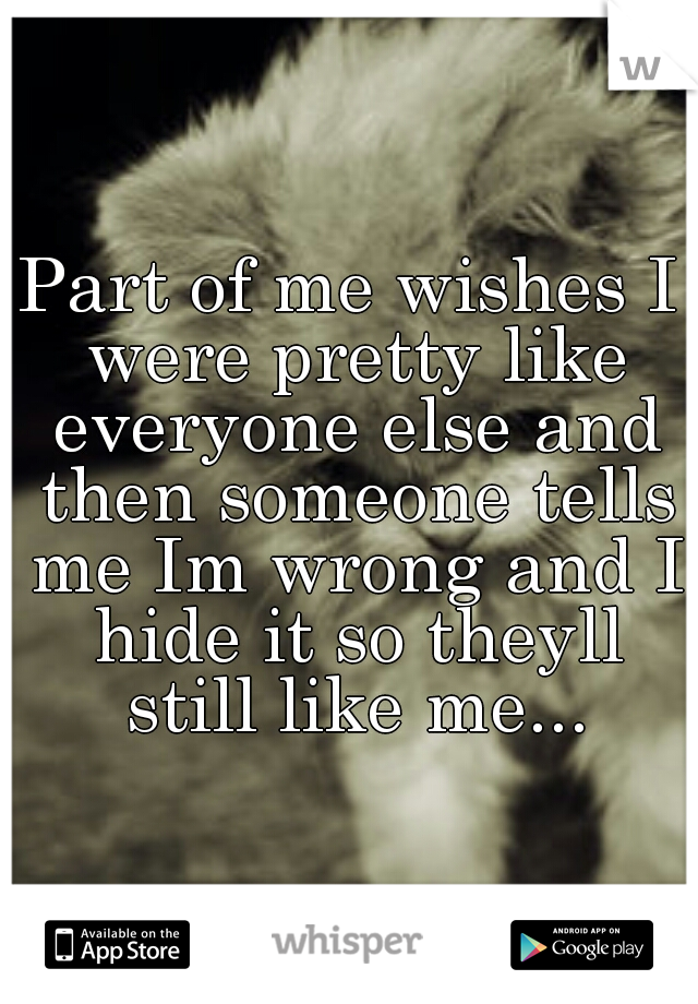 Part of me wishes I were pretty like everyone else and then someone tells me Im wrong and I hide it so theyll still like me...