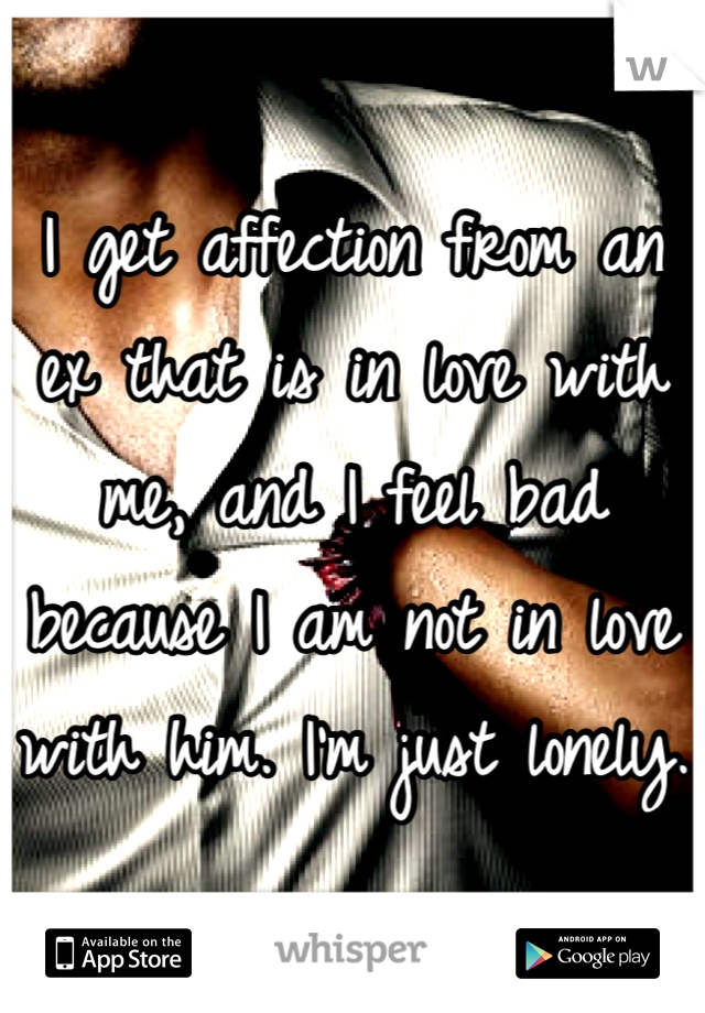 I get affection from an ex that is in love with me, and I feel bad because I am not in love with him. I'm just lonely.