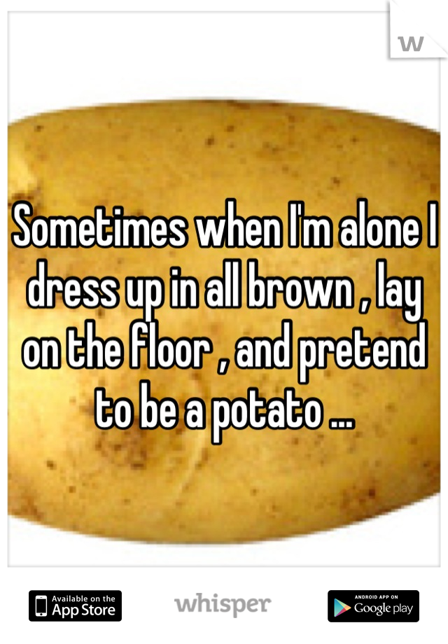 Sometimes when I'm alone I dress up in all brown , lay on the floor , and pretend to be a potato ...