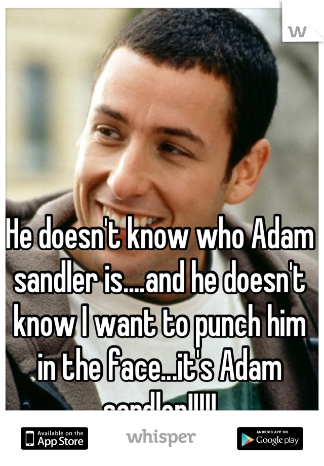 He doesn't know who Adam sandler is....and he doesn't know I want to punch him in the face...it's Adam sandler!!!!!