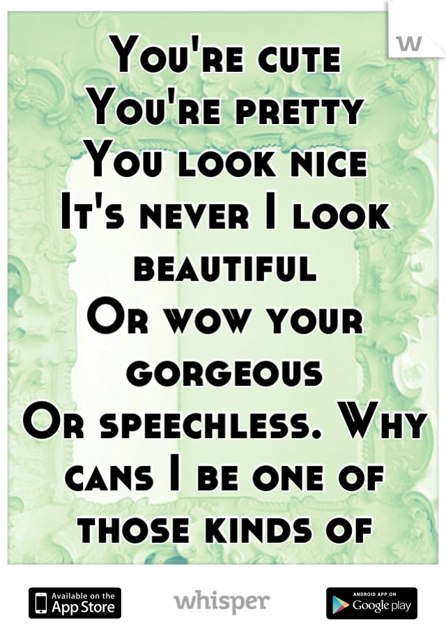 You're cute
You're pretty
You look nice
It's never I look beautiful
Or wow your gorgeous 
Or speechless. Why cans I be one of those kinds of beautiful people