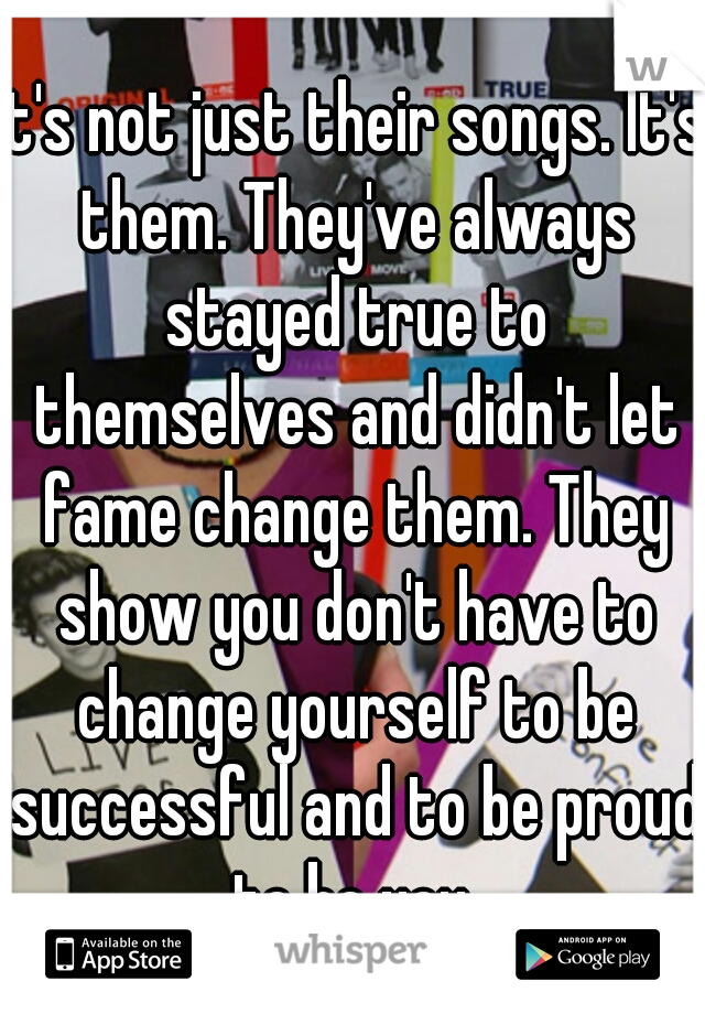 It's not just their songs. It's them. They've always stayed true to themselves and didn't let fame change them. They show you don't have to change yourself to be successful and to be proud to be you.