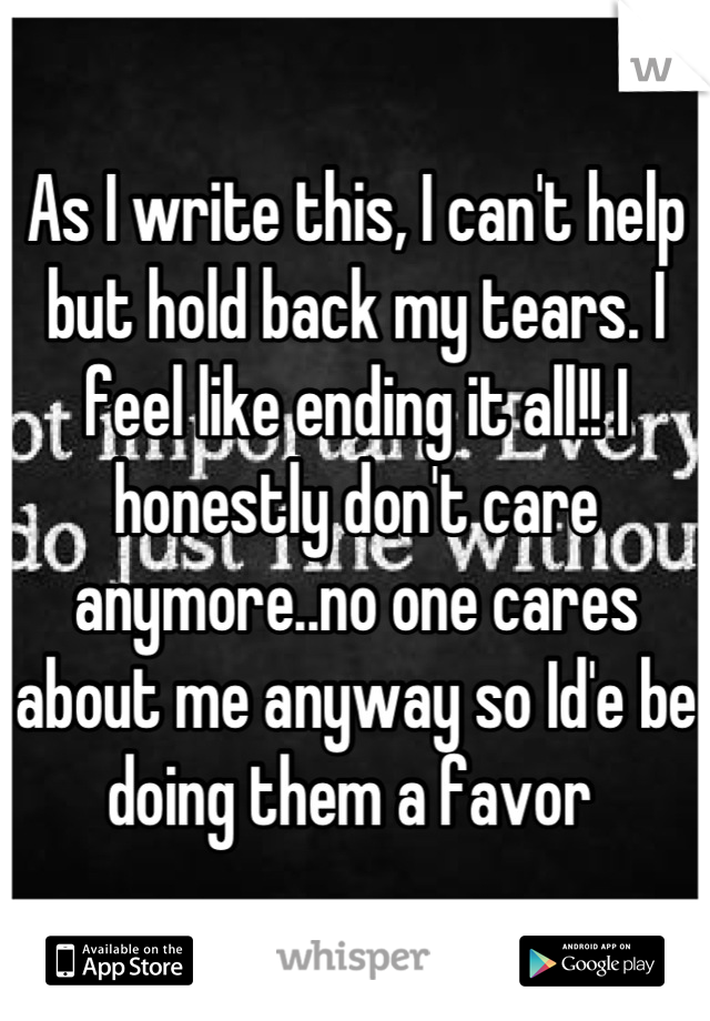 As I write this, I can't help but hold back my tears. I feel like ending it all!! I honestly don't care anymore..no one cares about me anyway so Id'e be doing them a favor 