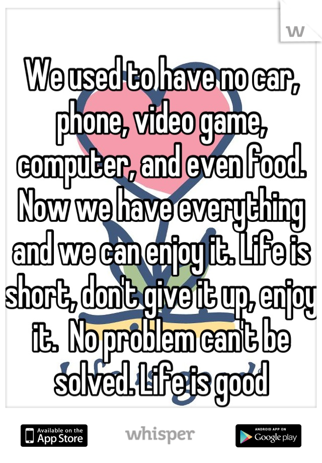 We used to have no car, phone, video game, computer, and even food. Now we have everything and we can enjoy it. Life is short, don't give it up, enjoy it.  No problem can't be solved. Life is good