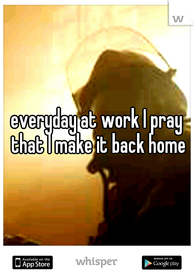 everyday at work I pray that I make it back home