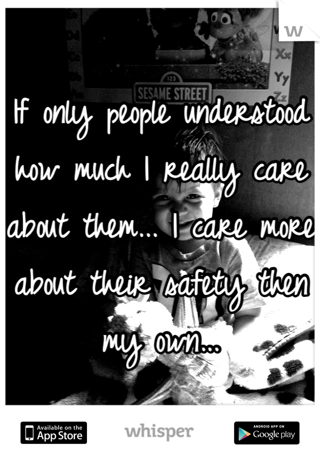 If only people understood how much I really care about them... I care more about their safety then my own...