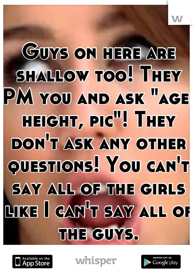 Guys on here are shallow too! They PM you and ask "age, height, pic"! They don't ask any other questions! You can't say all of the girls like I can't say all of the guys.