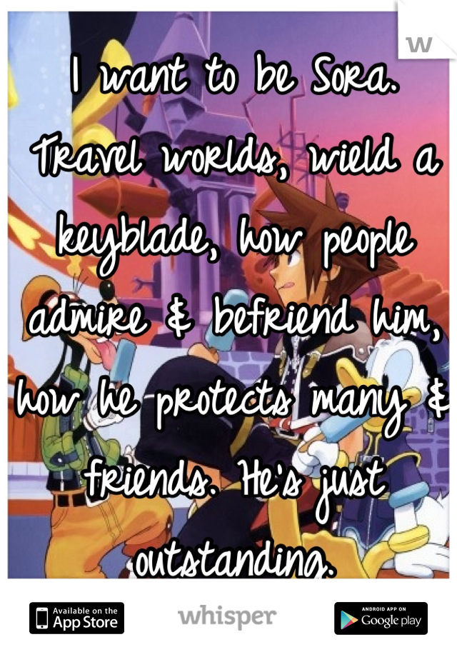 I want to be Sora. Travel worlds, wield a keyblade, how people admire & befriend him, how he protects many & friends. He's just outstanding.