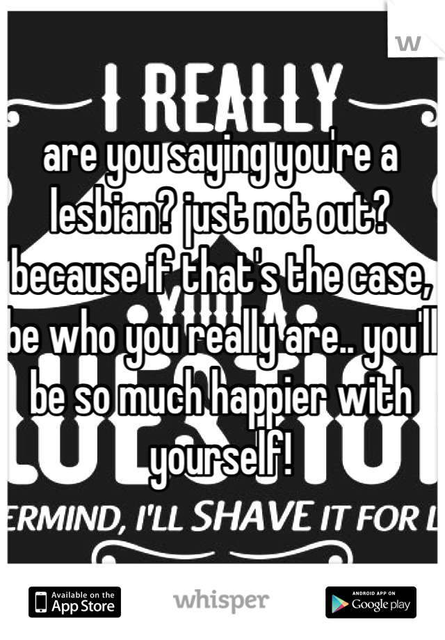 are you saying you're a lesbian? just not out? because if that's the case, be who you really are.. you'll be so much happier with yourself!