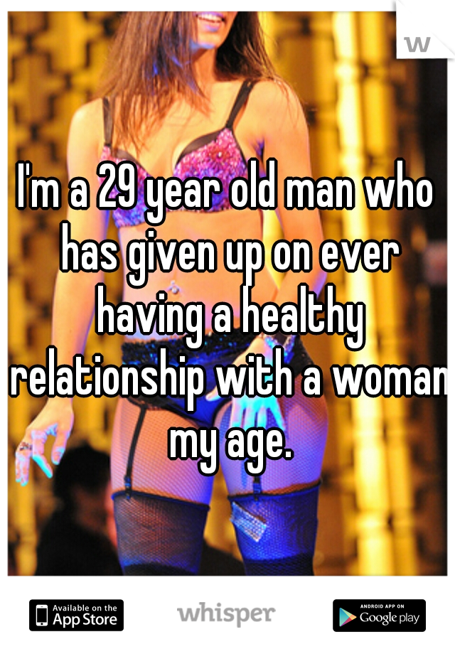 I'm a 29 year old man who has given up on ever having a healthy relationship with a woman my age.