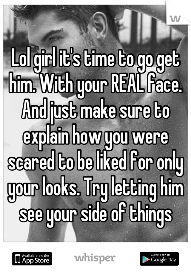 Lol girl it's time to go get him. With your REAL face. And just make sure to explain how you were scared to be liked for only your looks. Try letting him see your side of things