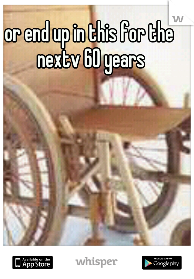 or end up in this for the nextv 60 years