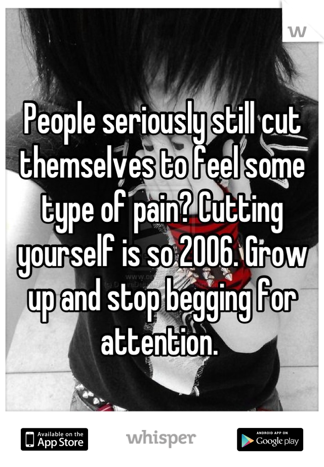 People seriously still cut themselves to feel some type of pain? Cutting yourself is so 2006. Grow up and stop begging for attention. 