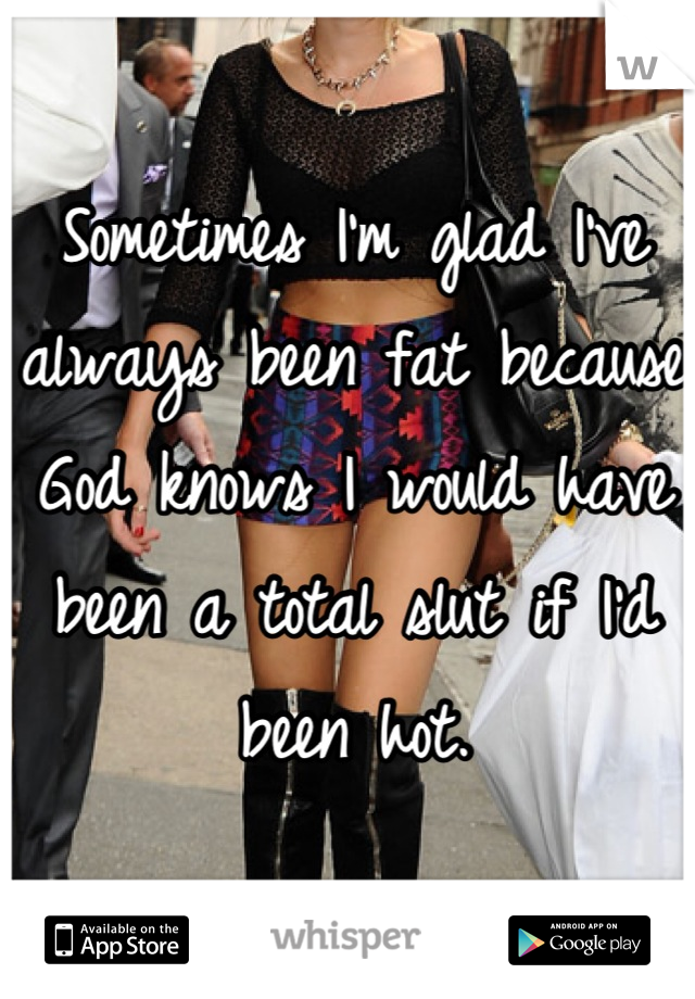 Sometimes I'm glad I've always been fat because God knows I would have been a total slut if I'd been hot.