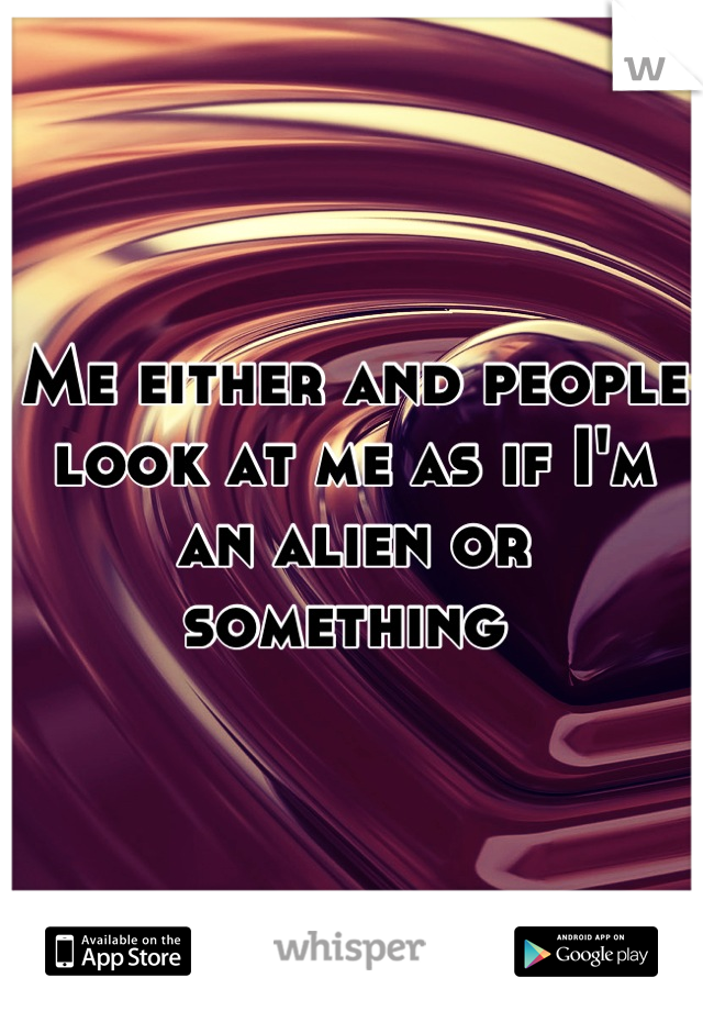 Me either and people look at me as if I'm an alien or something 