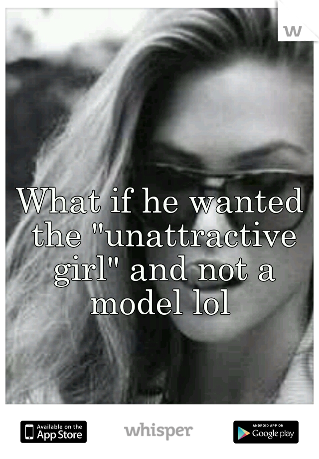 What if he wanted the "unattractive girl" and not a model lol 