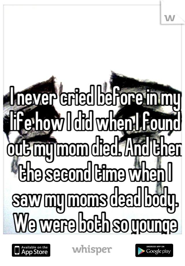 I never cried before in my life how I did when I found out my mom died. And then the second time when I saw my moms dead body. We were both so younge .13 & 28 