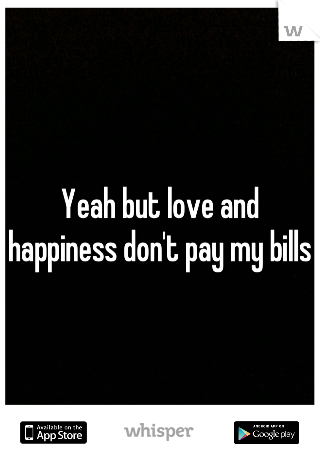Yeah but love and happiness don't pay my bills