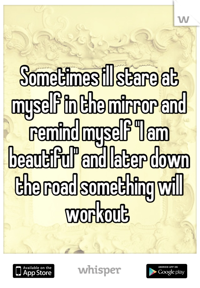 Sometimes ill stare at myself in the mirror and remind myself "I am beautiful" and later down the road something will workout 