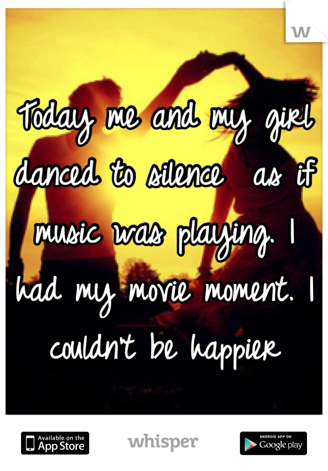 Today me and my girl danced to silence  as if music was playing. I had my movie moment. I couldn't be happier